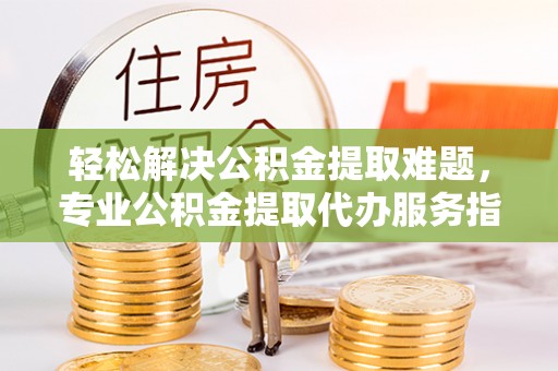 西乡塘轻松解决公积金提取难题，专业公积金提取代办服务指南