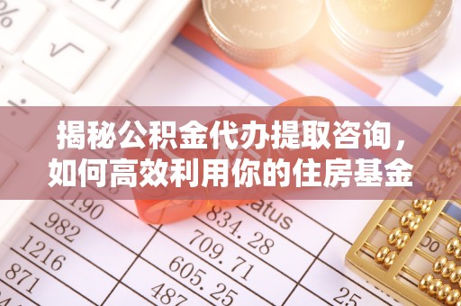 西乡塘揭秘公积金代办提取咨询，如何高效利用你的住房基金
