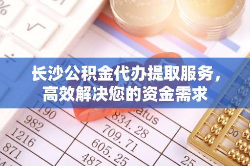 西乡塘长沙公积金代办提取服务，高效解决您的资金需求
