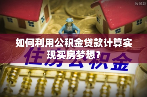 西乡塘如何利用公积金贷款计算实现买房梦想？