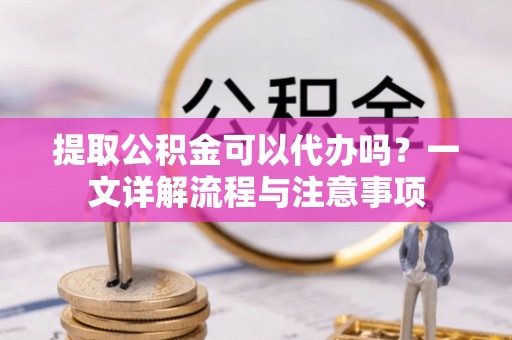 西乡塘提取公积金可以代办吗？一文详解流程与注意事项