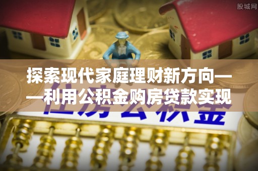 西乡塘探索现代家庭理财新方向——利用公积金购房贷款实现安居梦想