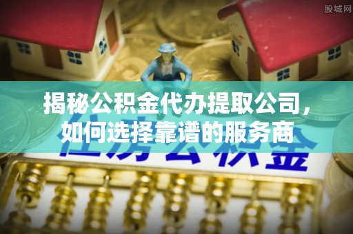 西乡塘揭秘公积金代办提取公司，如何选择靠谱的服务商