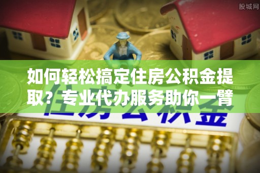 西乡塘如何轻松搞定住房公积金提取？专业代办服务助你一臂之力