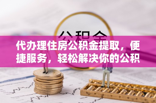 西乡塘代办理住房公积金提取，便捷服务，轻松解决你的公积金难题