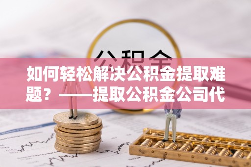 西乡塘如何轻松解决公积金提取难题？——提取公积金公司代办服务详解