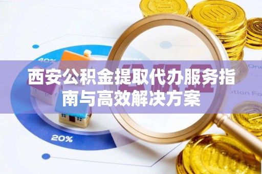 西乡塘西安公积金提取代办服务指南与高效解决方案