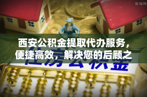 西乡塘西安公积金提取代办服务，便捷高效，解决您的后顾之忧