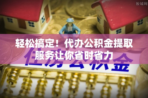 西乡塘轻松搞定！代办公积金提取服务让你省时省力