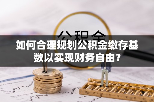 西乡塘如何合理规划公积金缴存基数以实现财务自由？