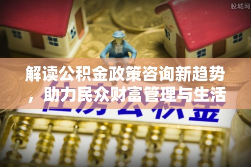 西乡塘解读公积金政策咨询新趋势，助力民众财富管理与生活规划