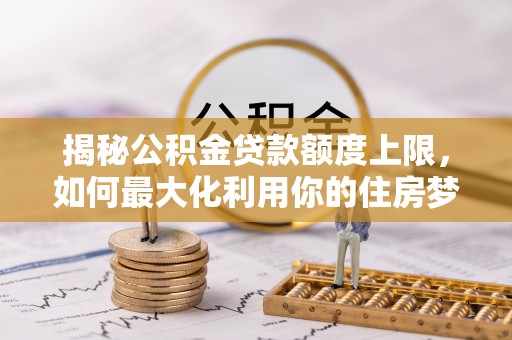 西乡塘揭秘公积金贷款额度上限，如何最大化利用你的住房梦想资金？