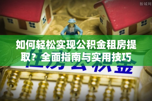 西乡塘如何轻松实现公积金租房提取？全面指南与实用技巧