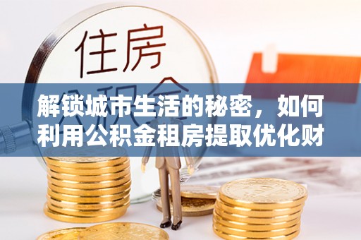 西乡塘解锁城市生活的秘密，如何利用公积金租房提取优化财务规划