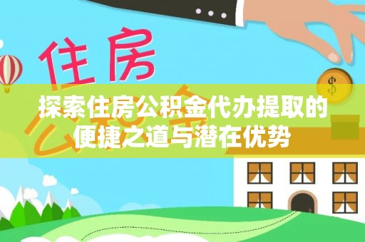 西乡塘探索住房公积金代办提取的便捷之道与潜在优势
