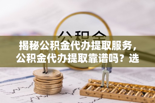 西乡塘揭秘公积金代办提取服务，公积金代办提取靠谱吗？选择需谨慎