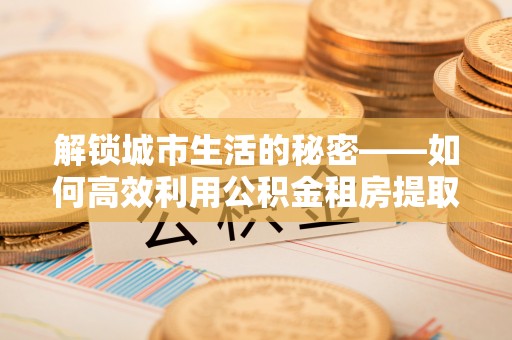 西乡塘解锁城市生活的秘密——如何高效利用公积金租房提取政策优化居住体验