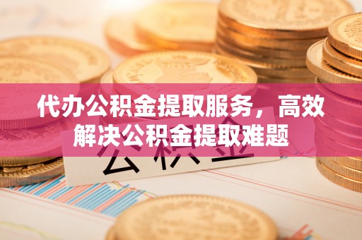 西乡塘代办公积金提取服务，高效解决公积金提取难题