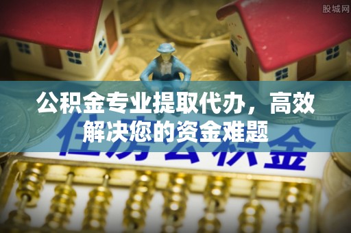 西乡塘公积金专业提取代办，高效解决您的资金难题