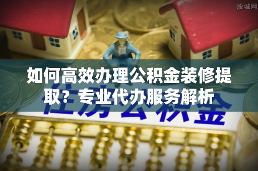西乡塘如何高效办理公积金装修提取？专业代办服务解析