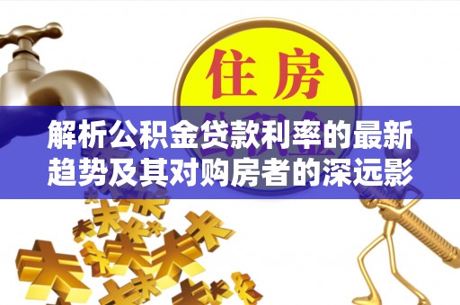 西乡塘解析公积金贷款利率的最新趋势及其对购房者的深远影响