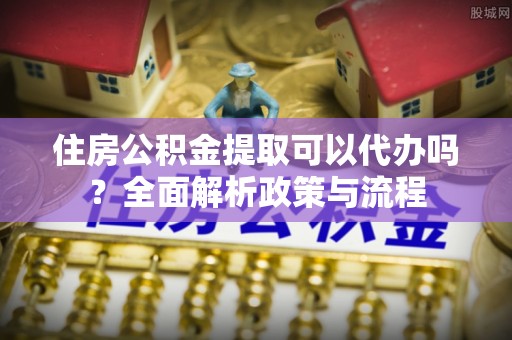 西乡塘住房公积金提取可以代办吗？全面解析政策与流程