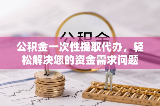 西乡塘公积金一次性提取代办，轻松解决您的资金需求问题