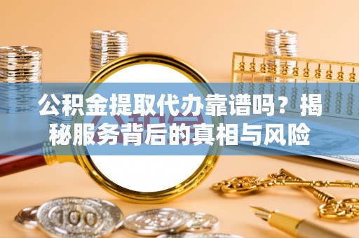 西乡塘公积金提取代办靠谱吗？揭秘服务背后的真相与风险