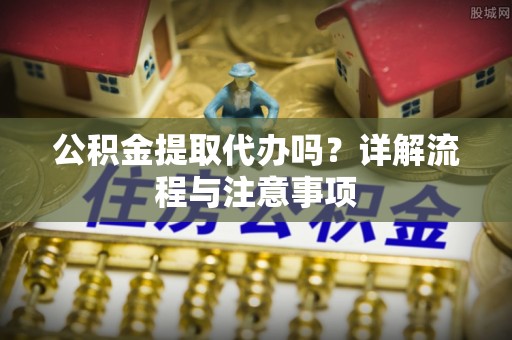西乡塘公积金提取代办吗？详解流程与注意事项