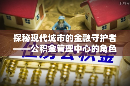 西乡塘探秘现代城市的金融守护者——公积金管理中心的角色与使命