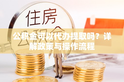 西乡塘公积金可以代办提取吗？详解政策与操作流程
