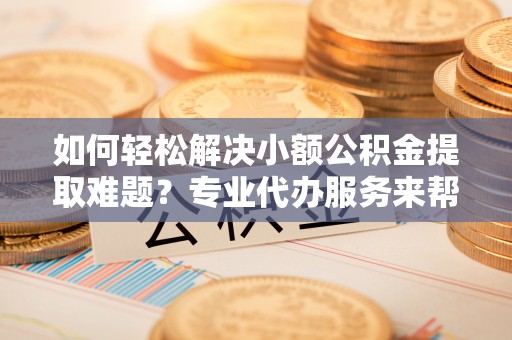 西乡塘如何轻松解决小额公积金提取难题？专业代办服务来帮忙