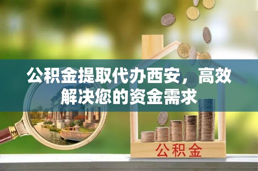 西乡塘公积金提取代办西安，高效解决您的资金需求