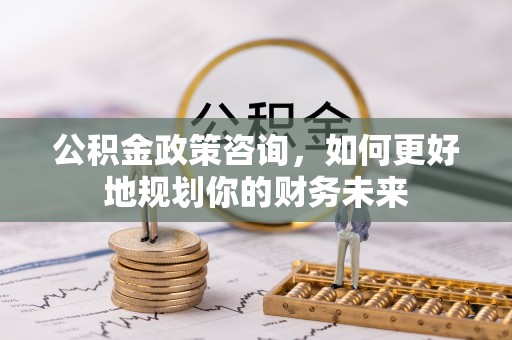 西乡塘公积金政策咨询，如何更好地规划你的财务未来