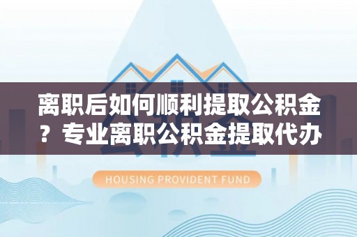 西乡塘离职后如何顺利提取公积金？专业离职公积金提取代办服务指南