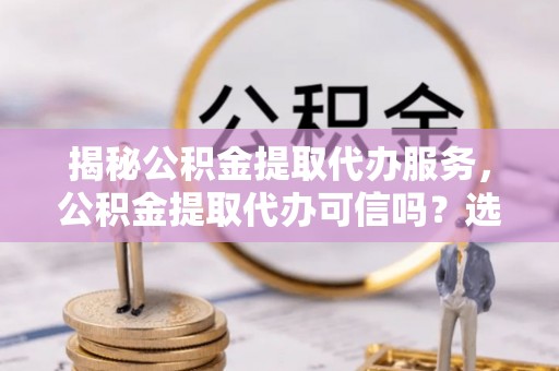 西乡塘揭秘公积金提取代办服务，公积金提取代办可信吗？选择前你需要知道的真相