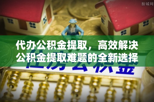 西乡塘代办公积金提取，高效解决公积金提取难题的全新选择