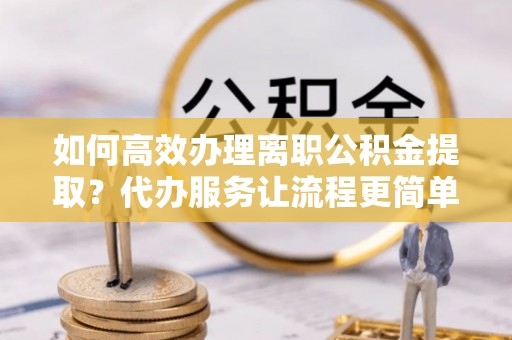 西乡塘如何高效办理离职公积金提取？代办服务让流程更简单
