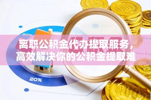 西乡塘离职公积金代办提取服务，高效解决你的公积金提取难题