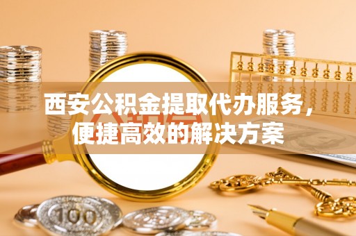 西乡塘西安公积金提取代办服务，便捷高效的解决方案
