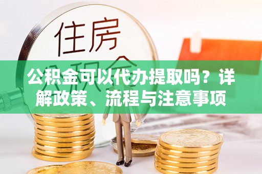 西乡塘公积金可以代办提取吗？详解政策、流程与注意事项