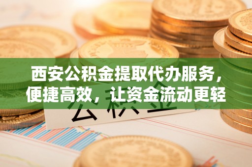 西乡塘西安公积金提取代办服务，便捷高效，让资金流动更轻松