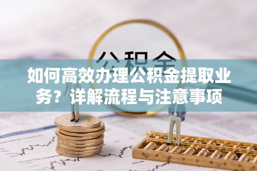 西乡塘如何高效办理公积金提取业务？详解流程与注意事项