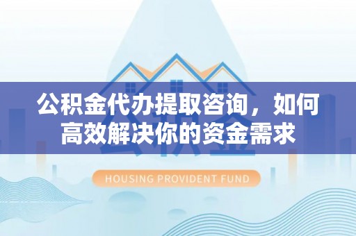 西乡塘公积金代办提取咨询，如何高效解决你的资金需求