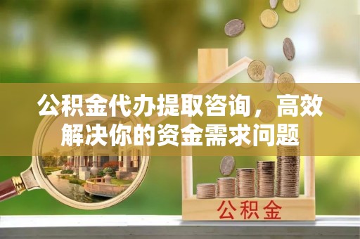 西乡塘公积金代办提取咨询，高效解决你的资金需求问题