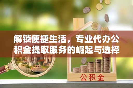 西乡塘解锁便捷生活，专业代办公积金提取服务的崛起与选择