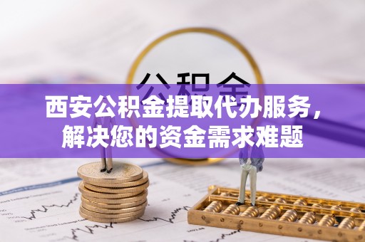 西乡塘西安公积金提取代办服务，解决您的资金需求难题