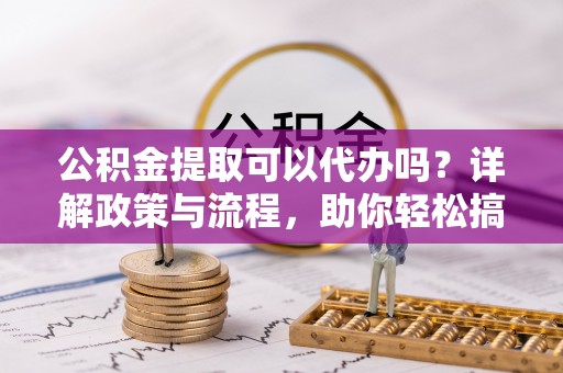 西乡塘公积金提取可以代办吗？详解政策与流程，助你轻松搞定！