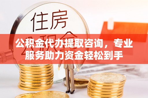 西乡塘公积金代办提取咨询，专业服务助力资金轻松到手