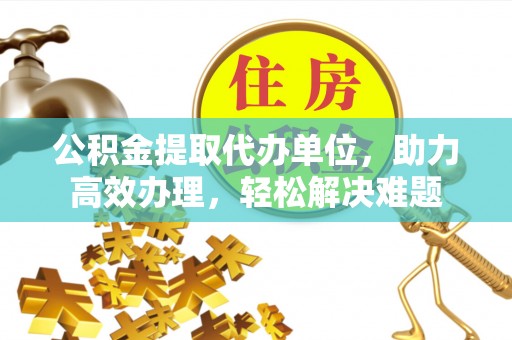 西乡塘公积金提取代办单位，助力高效办理，轻松解决难题